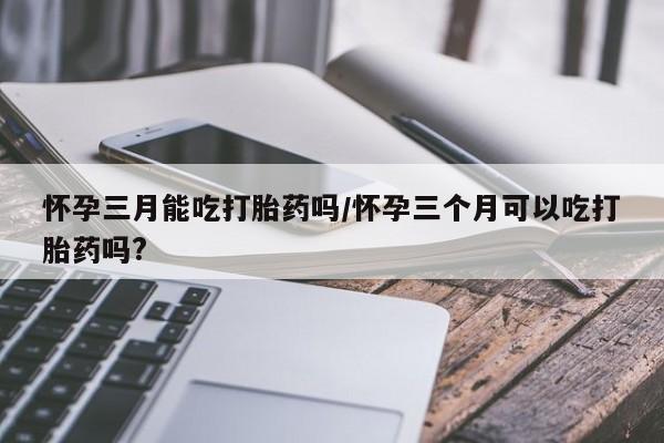 米非司酮片打胎药网店怀孕三月能吃打胎药吗/怀孕三个月可以吃打胎药吗?