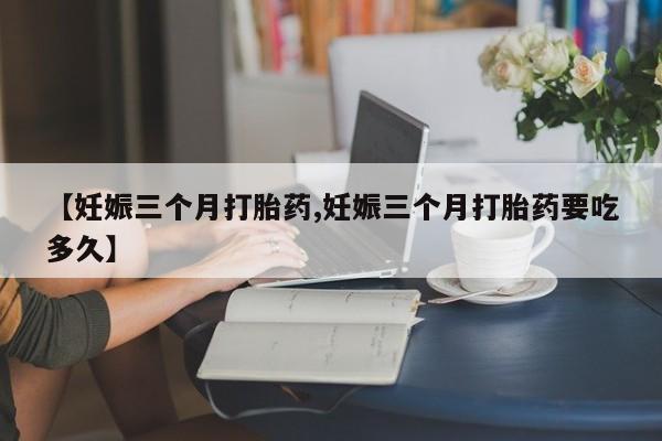 米非司酮片打胎药网店【妊娠三个月打胎药,妊娠三个月打胎药要吃多久】