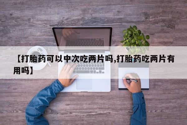 米非司酮片打胎药网店【打胎药可以中次吃两片吗,打胎药吃两片有用吗】