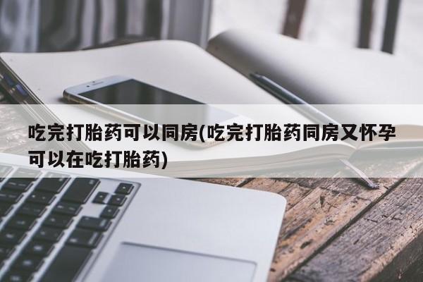 米非司酮片打胎药网店吃完打胎药可以同房(吃完打胎药同房又怀孕可以在吃打胎药)