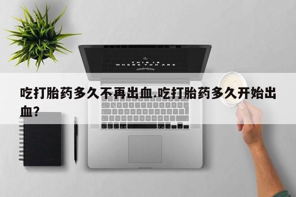 米非司酮片打胎药网店吃打胎药多久不再出血.吃打胎药多久开始出血？