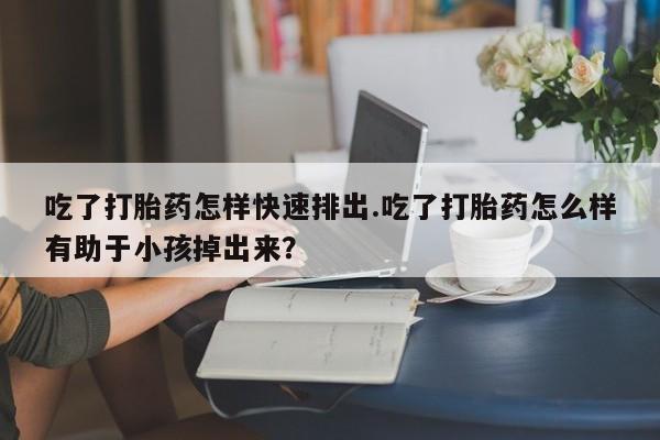 米非司酮片打胎药网店吃了打胎药怎样快速排出.吃了打胎药怎么样有助于小孩掉出来？