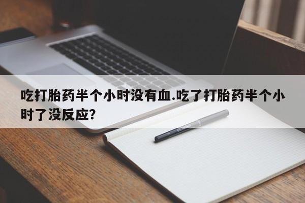 米非司酮片打胎药网店吃打胎药半个小时没有血.吃了打胎药半个小时了没反应？