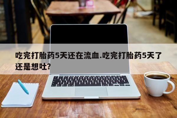 米非司酮片打胎药网店吃完打胎药5天还在流血.吃完打胎药5天了还是想吐？
