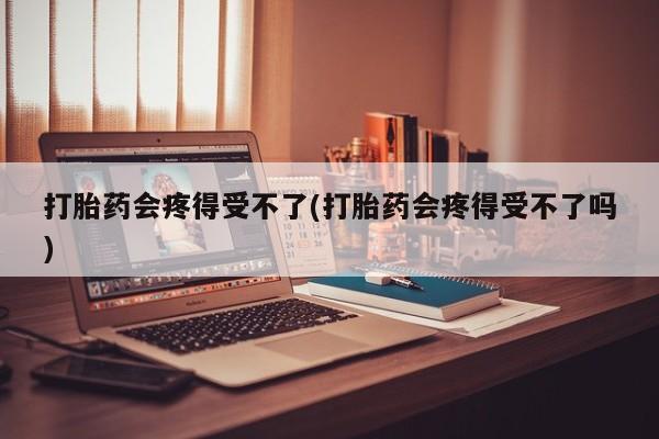 米非司酮片打胎药网店打胎药会疼得受不了(打胎药会疼得受不了吗)