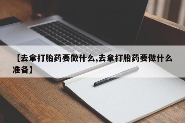 米非司酮片打胎药网店【去拿打胎药要做什么,去拿打胎药要做什么准备】