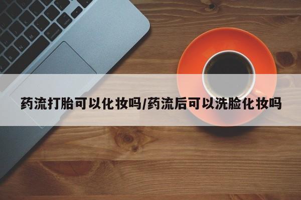 米非司酮片打胎药网店药流打胎可以化妆吗/药流后可以洗脸化妆吗