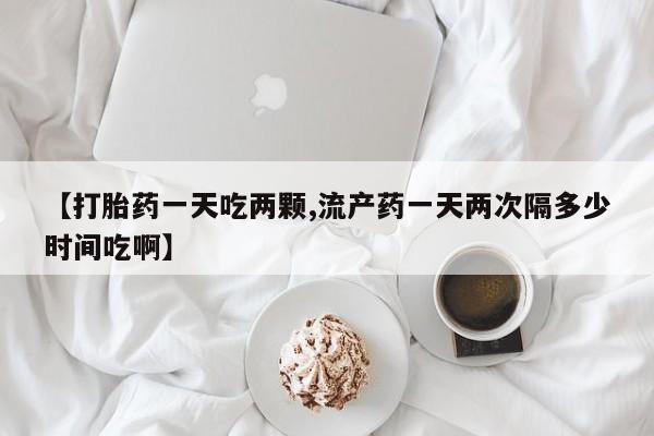 米非司酮片打胎药网店【打胎药一天吃两颗,流产药一天两次隔多少时间吃啊】