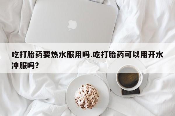 米非司酮片打胎药网店吃打胎药要热水服用吗.吃打胎药可以用开水冲服吗？