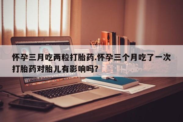米非司酮片打胎药网店怀孕三月吃两粒打胎药.怀孕三个月吃了一次打胎药对胎儿有影响吗？