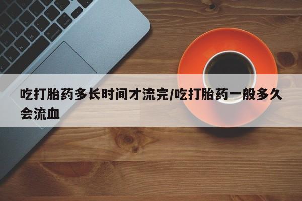 米非司酮片打胎药网店吃打胎药多长时间才流完/吃打胎药一般多久会流血