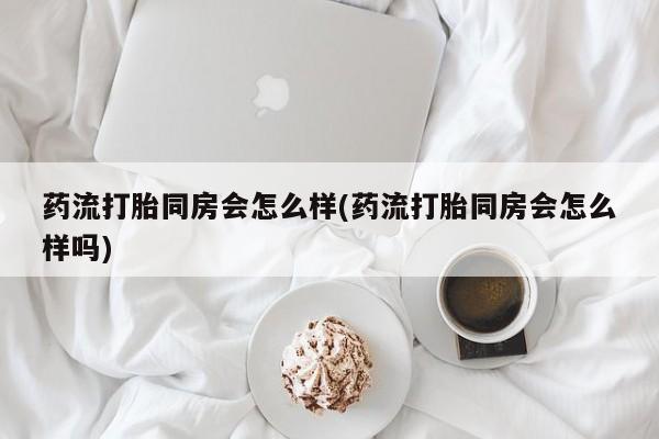 米非司酮片打胎药网店药流打胎同房会怎么样(药流打胎同房会怎么样吗)