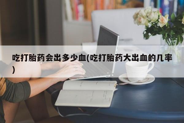 米非司酮片打胎药网店吃打胎药会出多少血(吃打胎药大出血的几率)