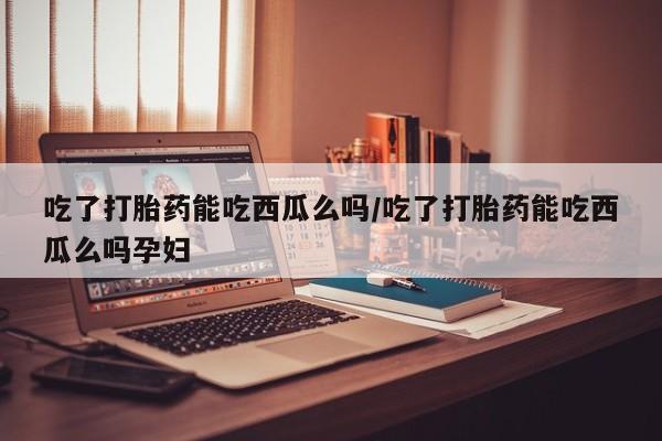 米非司酮片打胎药网店吃了打胎药能吃西瓜么吗/吃了打胎药能吃西瓜么吗孕妇