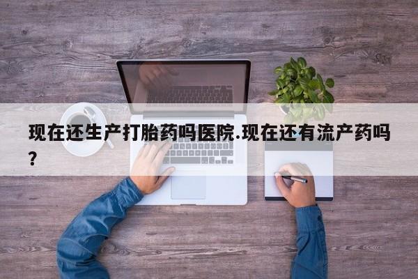 米非司酮片打胎药网店现在还生产打胎药吗医院.现在还有流产药吗？