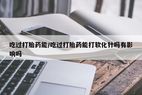 米非司酮片打胎药网店吃过打胎药能/吃过打胎药能打软化针吗有影响吗