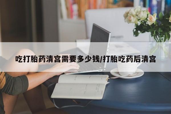 米非司酮片打胎药网店吃打胎药清宫需要多少钱/打胎吃药后清宫