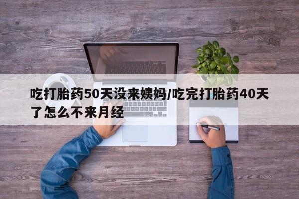 米非司酮片打胎药网店吃打胎药50天没来姨妈/吃完打胎药40天了怎么不来月经