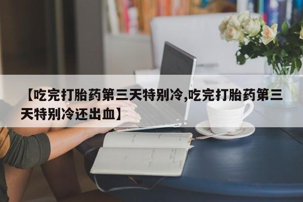 米非司酮片打胎药网店【吃完打胎药第三天特别冷,吃完打胎药第三天特别冷还出血】