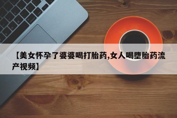 米非司酮片打胎药网店【美女怀孕了婆婆喝打胎药,女人喝堕胎药流产视频】