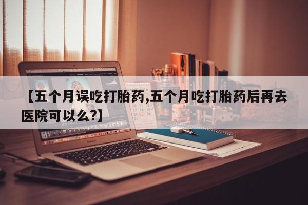 米非司酮片打胎药网店【五个月误吃打胎药,五个月吃打胎药后再去医院可以么?】