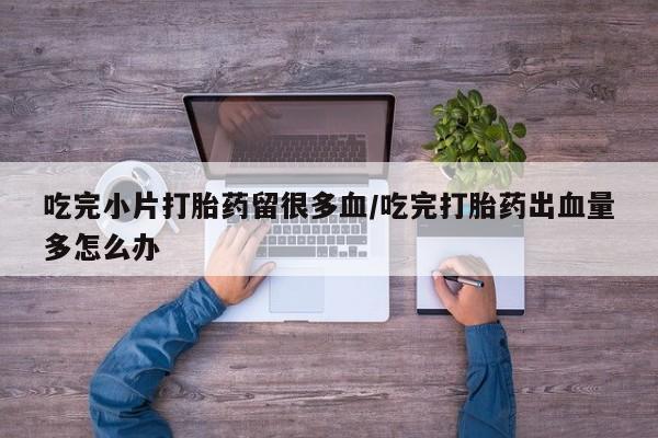 米非司酮片打胎药网店吃完小片打胎药留很多血/吃完打胎药出血量多怎么办