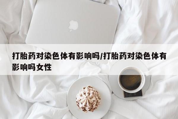 米非司酮片打胎药网店打胎药对染色体有影响吗/打胎药对染色体有影响吗女性