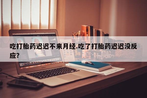 米非司酮片打胎药网店吃打胎药迟迟不来月经.吃了打胎药迟迟没反应？