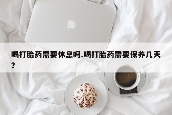米非司酮片打胎药网店喝打胎药需要休息吗.喝打胎药需要保养几天？