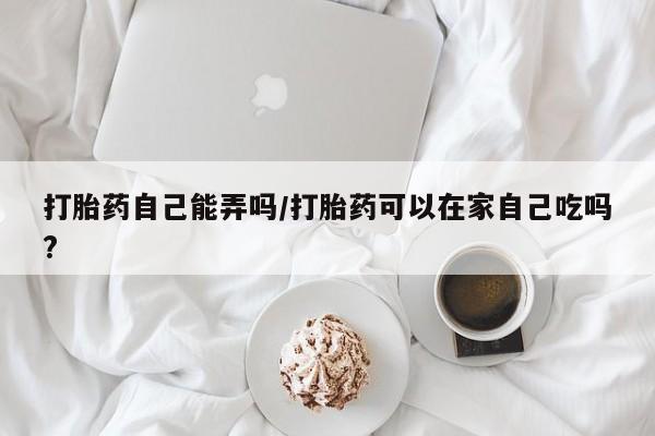 米非司酮片打胎药网店打胎药自己能弄吗/打胎药可以在家自己吃吗?