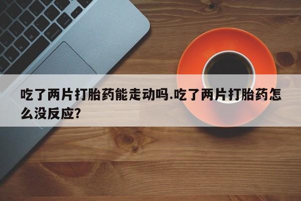米非司酮片打胎药网店吃了两片打胎药能走动吗.吃了两片打胎药怎么没反应？