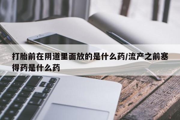 米非司酮片打胎药网店打胎前在阴道里面放的是什么药/流产之前塞得药是什么药