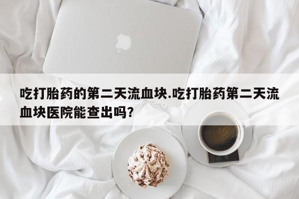 米非司酮片打胎药网店吃打胎药的第二天流血块.吃打胎药第二天流血块医院能查出吗？