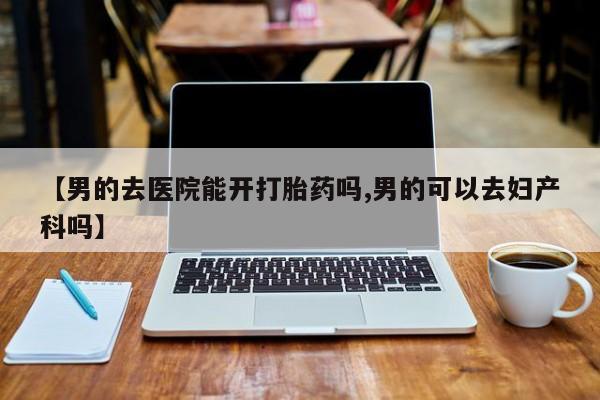 米非司酮片打胎药网店【男的去医院能开打胎药吗,男的可以去妇产科吗】