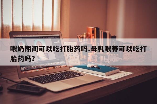 米非司酮片打胎药网店喂奶期间可以吃打胎药吗.母乳喂养可以吃打胎药吗？