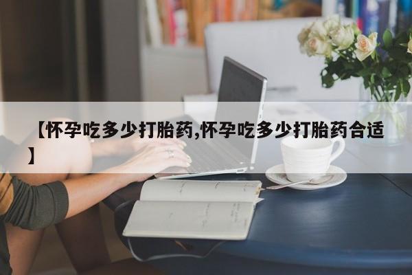 米非司酮片打胎药网店【怀孕吃多少打胎药,怀孕吃多少打胎药合适】