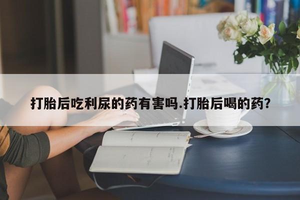 米非司酮片打胎药网店打胎后吃利尿的药有害吗.打胎后喝的药？