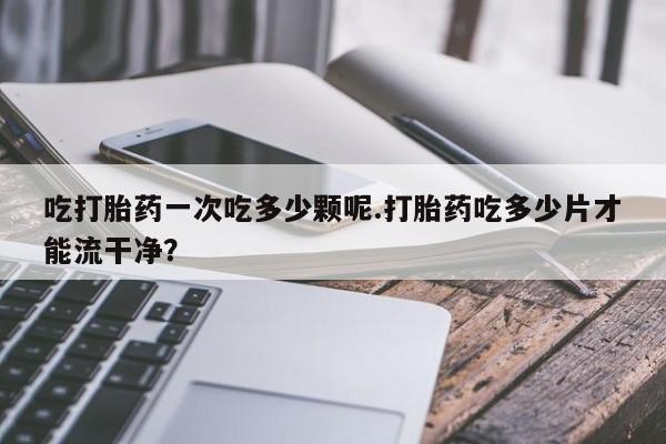 米非司酮片打胎药网店吃打胎药一次吃多少颗呢.打胎药吃多少片才能流干净？