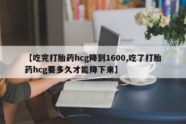 米非司酮片打胎药网店【吃完打胎药hcg降到1600,吃了打胎药hcg要多久才能降下来】