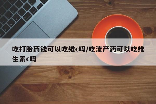 米非司酮片打胎药网店吃打胎药钱可以吃维c吗/吃流产药可以吃维生素c吗