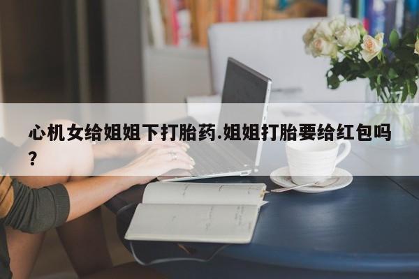 米非司酮片打胎药网店心机女给姐姐下打胎药.姐姐打胎要给红包吗？