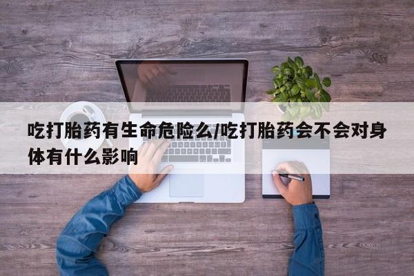 米非司酮片打胎药网店吃打胎药有生命危险么/吃打胎药会不会对身体有什么影响