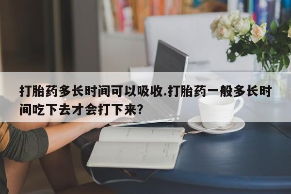米非司酮片打胎药网店打胎药多长时间可以吸收.打胎药一般多长时间吃下去才会打下来？